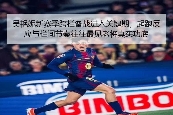 吴艳妮新赛季跨栏备战进入关键期，起跑反应与栏间节奏往往最见老将真实功底